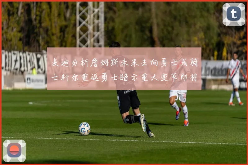 麦迪分析詹姆斯未来去向勇士或骑士科尔重返勇士暗示重大变革即将来临