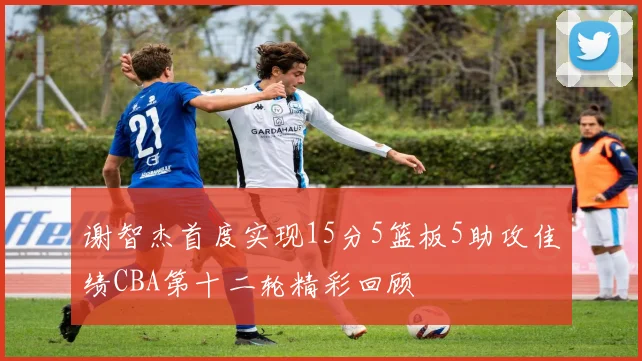 谢智杰首度实现15分5篮板5助攻佳绩CBA第十二轮精彩回顾