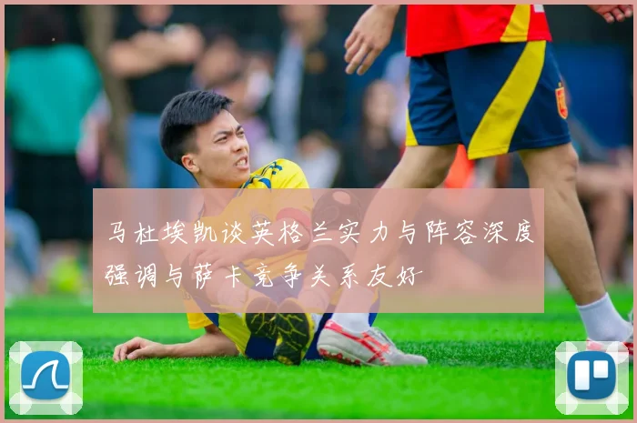 马杜埃凯谈英格兰实力与阵容深度强调与萨卡竞争关系友好