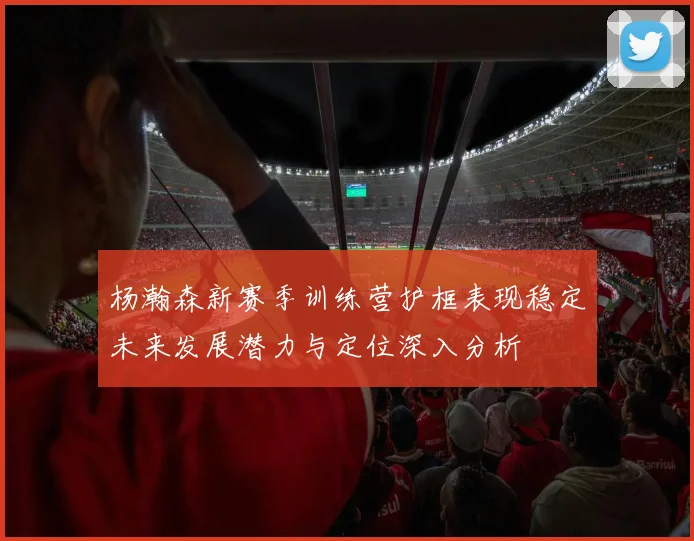 杨瀚森新赛季训练营护框表现稳定未来发展潜力与定位深入分析
