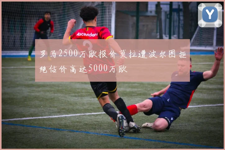 罗马2500万欧报价莫拉遭波尔图拒绝估价高达5000万欧