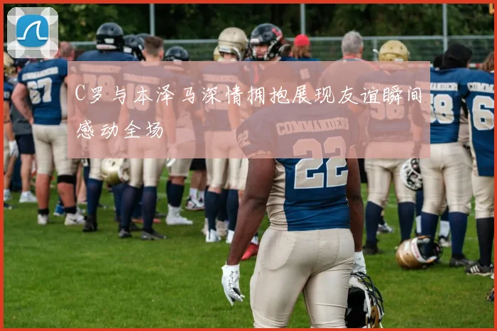C罗与本泽马深情拥抱展现友谊瞬间感动全场