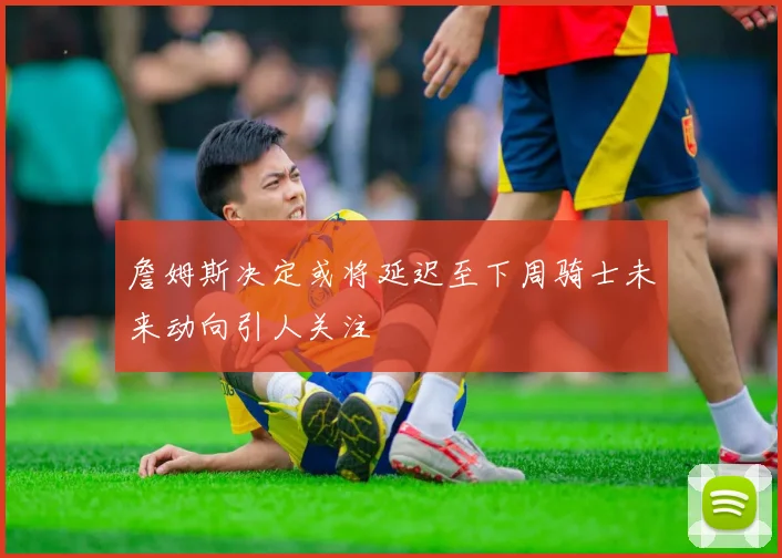 詹姆斯决定或将延迟至下周骑士未来动向引人关注