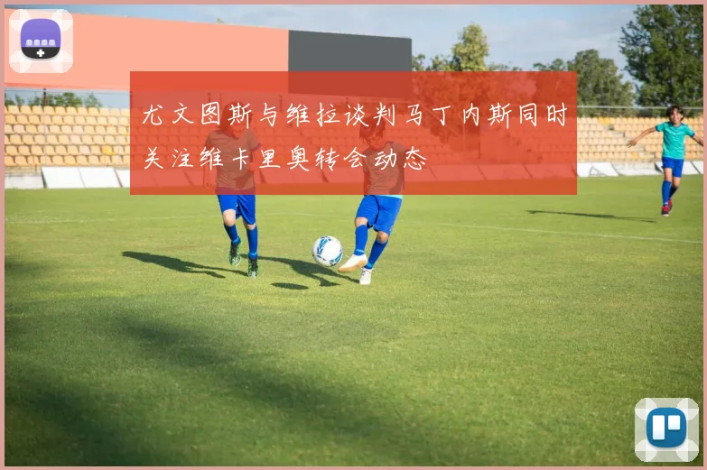 尤文图斯与维拉谈判马丁内斯同时关注维卡里奥转会动态