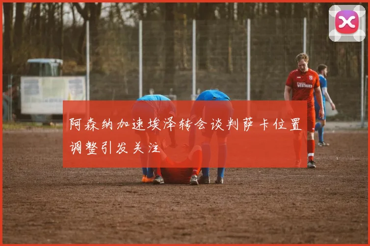 阿森纳加速埃泽转会谈判萨卡位置调整引发关注
