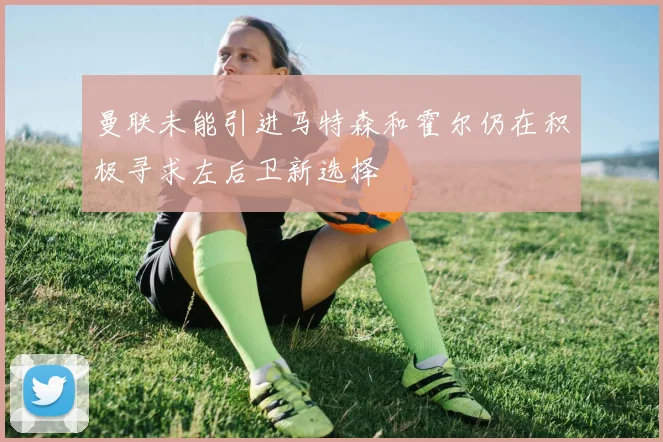 曼联未能引进马特森和霍尔仍在积极寻求左后卫新选择