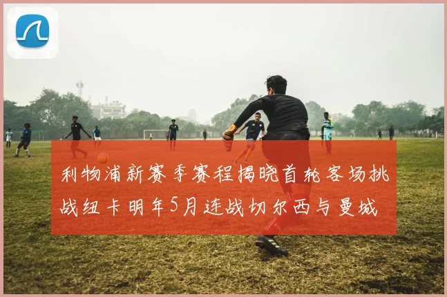 利物浦新赛季赛程揭晓首轮客场挑战纽卡明年5月连战切尔西与曼城