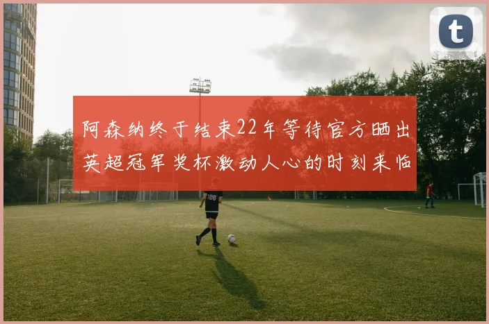 阿森纳终于结束22年等待官方晒出英超冠军奖杯激动人心的时刻来临