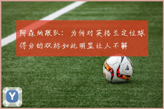 阿森纳跟队：为何对英格兰定位球得分的双标如此明显让人不解