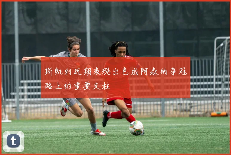 斯凯利近期表现出色成阿森纳争冠路上的重要支柱