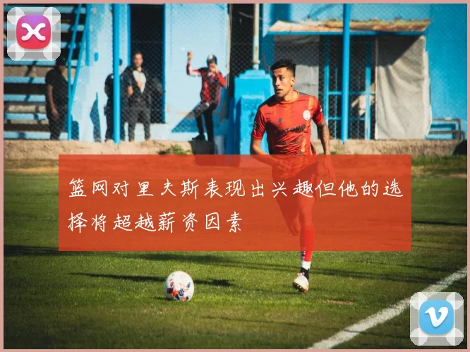 篮网对里夫斯表现出兴趣但他的选择将超越薪资因素