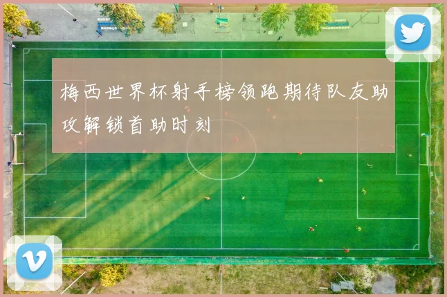 梅西世界杯射手榜领跑期待队友助攻解锁首助时刻