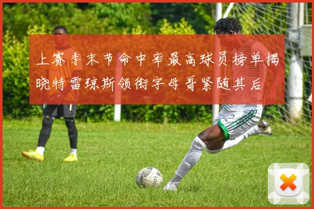 上赛季末节命中率最高球员榜单揭晓特雷琼斯领衔字母哥紧随其后