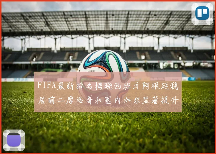FIFA最新排名揭晓西班牙阿根廷稳居前二摩洛哥和塞内加尔显著提升