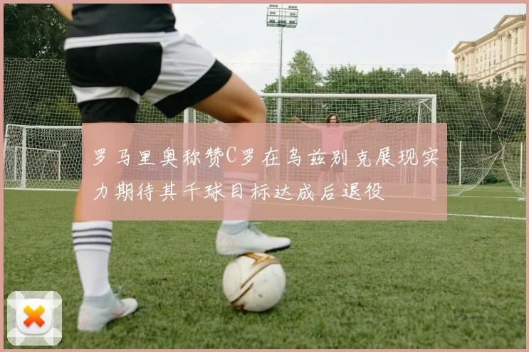 罗马里奥称赞C罗在乌兹别克展现实力期待其千球目标达成后退役