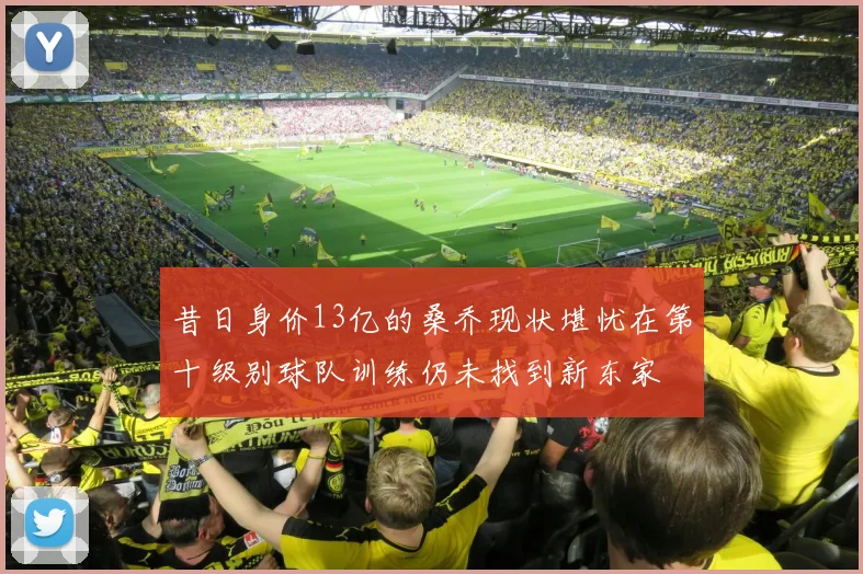 昔日身价13亿的桑乔现状堪忧在第十级别球队训练仍未找到新东家