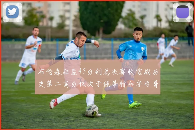 布伦森狂轰45分创总决赛收官战历史第二高分仅次于佩蒂特和字母哥