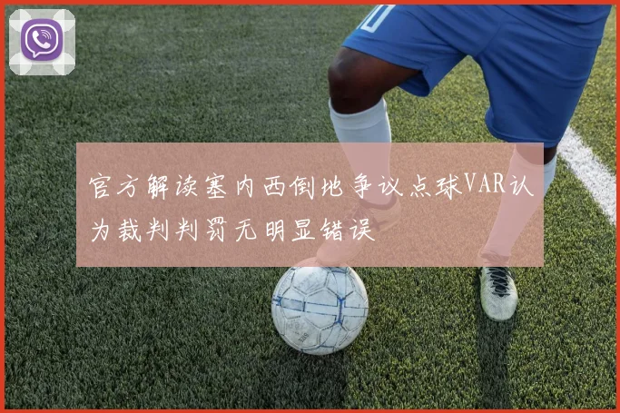 官方解读塞内西倒地争议点球VAR认为裁判判罚无明显错误