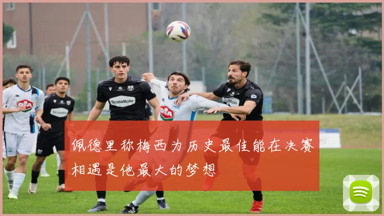佩德里称梅西为历史最佳能在决赛相遇是他最大的梦想