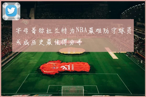 字母哥称杜兰特为NBA最难防守球员或成历史最佳得分手