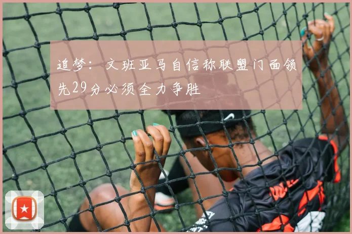 追梦：文班亚马自信称联盟门面领先29分必须全力争胜