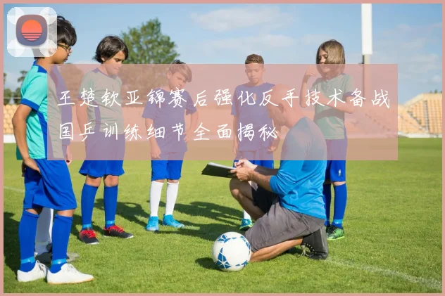 王楚钦亚锦赛后强化反手技术备战国乒训练细节全面揭秘