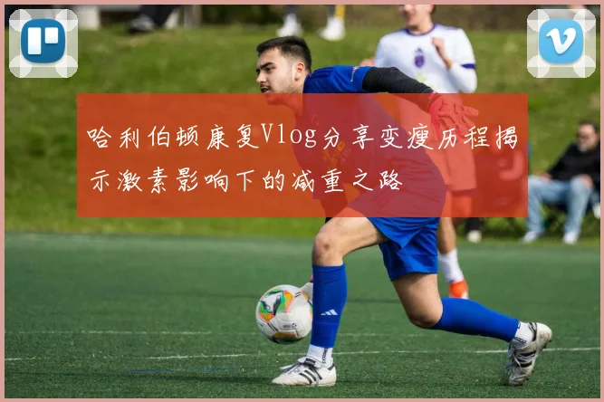 哈利伯顿康复Vlog分享变瘦历程揭示激素影响下的减重之路