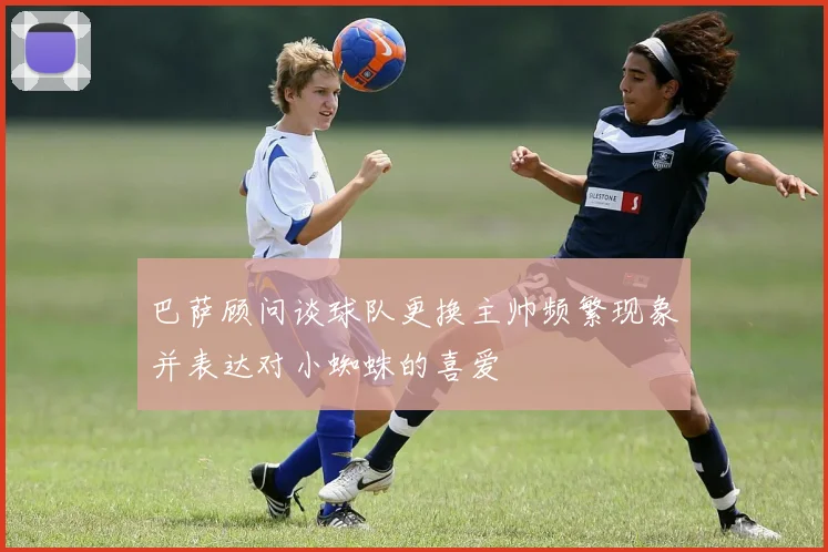 巴萨顾问谈球队更换主帅频繁现象并表达对小蜘蛛的喜爱